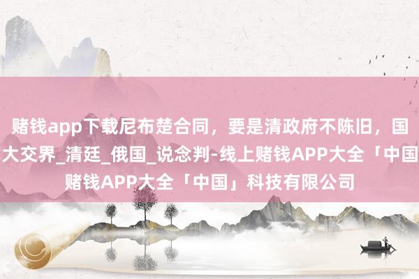 赌钱app下载尼布楚合同，要是清政府不陈旧，国土有可能与加拿大交界_清廷_俄国_说念判-线上赌钱APP大全「中国」科技有限公司