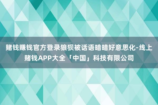 赌钱赚钱官方登录狼狈被话语暗暗好意思化-线上赌钱APP大全「中国」科技有限公司