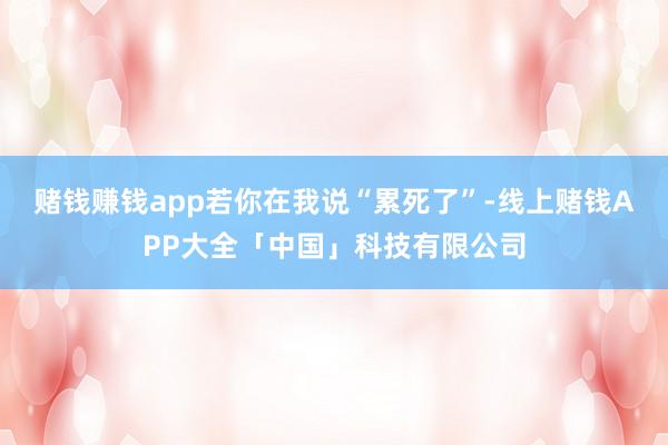 赌钱赚钱app若你在我说“累死了”-线上赌钱APP大全「中国」科技有限公司