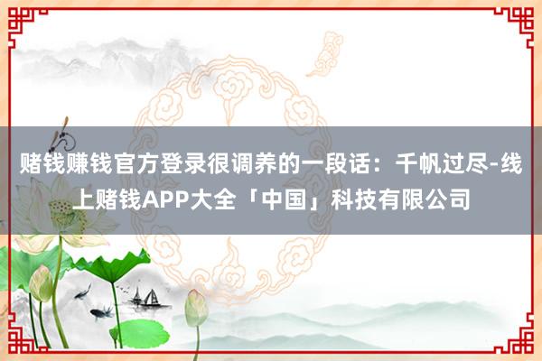 赌钱赚钱官方登录很调养的一段话：千帆过尽-线上赌钱APP大全「中国」科技有限公司