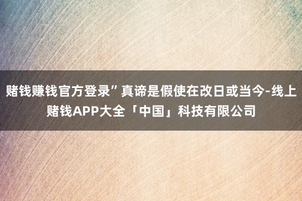 赌钱赚钱官方登录”真谛是假使在改日或当今-线上赌钱APP大全「中国」科技有限公司