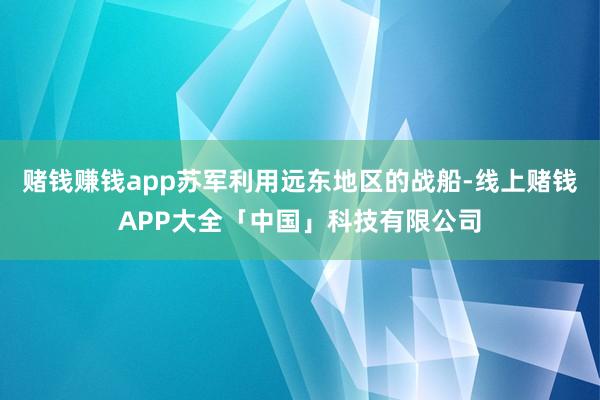赌钱赚钱app苏军利用远东地区的战船-线上赌钱APP大全「中国」科技有限公司