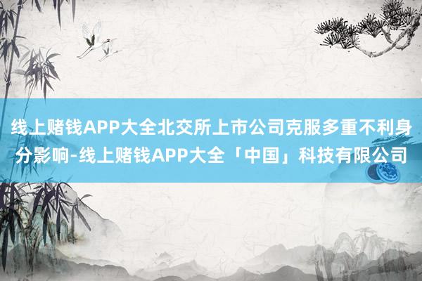 线上赌钱APP大全北交所上市公司克服多重不利身分影响-线上赌钱APP大全「中国」科技有限公司
