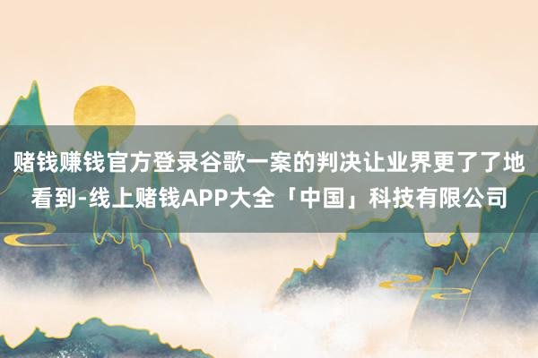 赌钱赚钱官方登录谷歌一案的判决让业界更了了地看到-线上赌钱APP大全「中国」科技有限公司