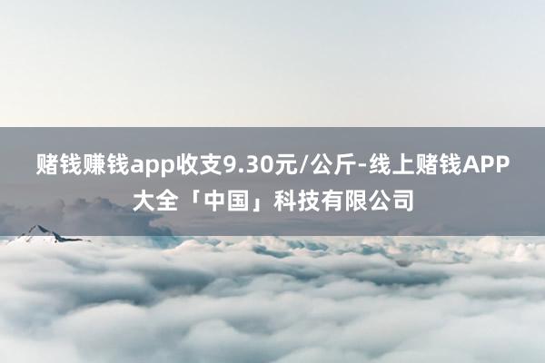 赌钱赚钱app收支9.30元/公斤-线上赌钱APP大全「中国」科技有限公司