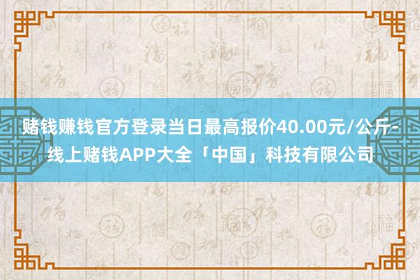 赌钱赚钱官方登录当日最高报价40.00元/公斤-线上赌钱APP大全「中国」科技有限公司