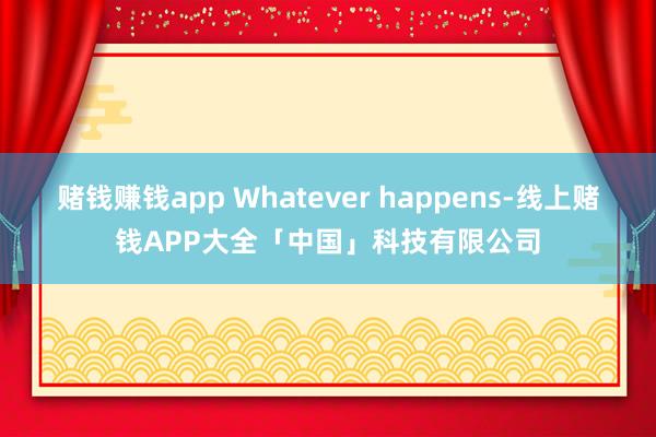 赌钱赚钱app Whatever happens-线上赌钱APP大全「中国」科技有限公司