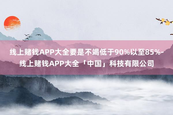 线上赌钱APP大全要是不竭低于90%以至85%-线上赌钱APP大全「中国」科技有限公司