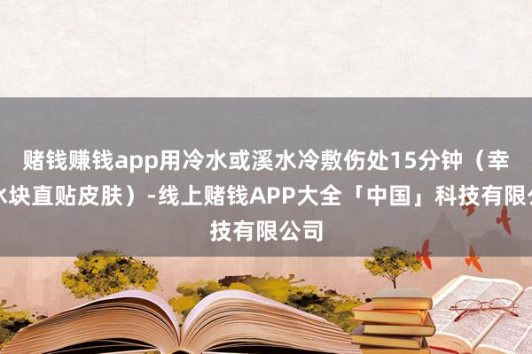 赌钱赚钱app用冷水或溪水冷敷伤处15分钟（幸免冰块直贴皮肤）-线上赌钱APP大全「中国」科技有限公司