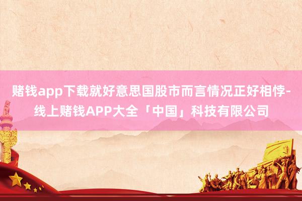 赌钱app下载就好意思国股市而言情况正好相悖-线上赌钱APP大全「中国」科技有限公司