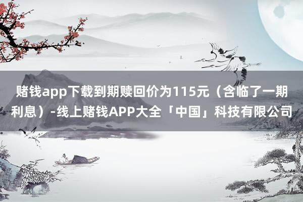 赌钱app下载到期赎回价为115元（含临了一期利息）-线上赌钱APP大全「中国」科技有限公司