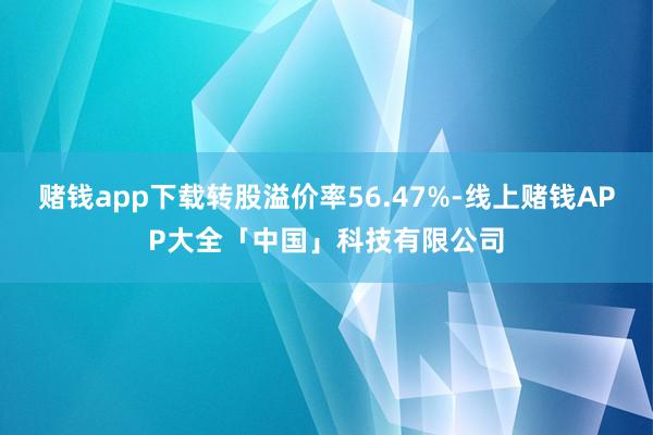 赌钱app下载转股溢价率56.47%-线上赌钱APP大全「中国」科技有限公司