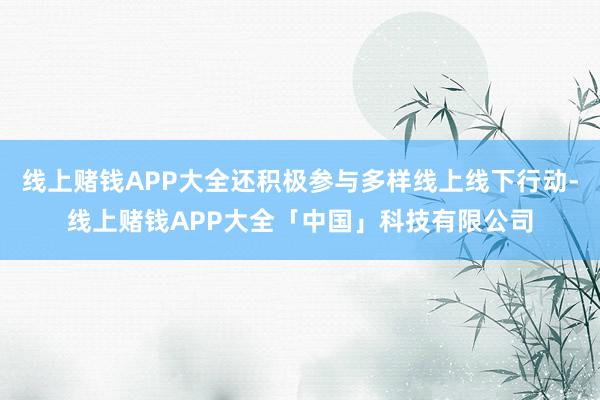 线上赌钱APP大全还积极参与多样线上线下行动-线上赌钱APP大全「中国」科技有限公司
