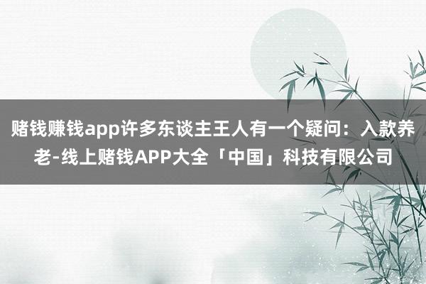 赌钱赚钱app许多东谈主王人有一个疑问：入款养老-线上赌钱APP大全「中国」科技有限公司