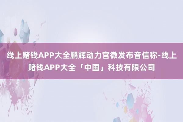 线上赌钱APP大全鹏辉动力官微发布音信称-线上赌钱APP大全「中国」科技有限公司