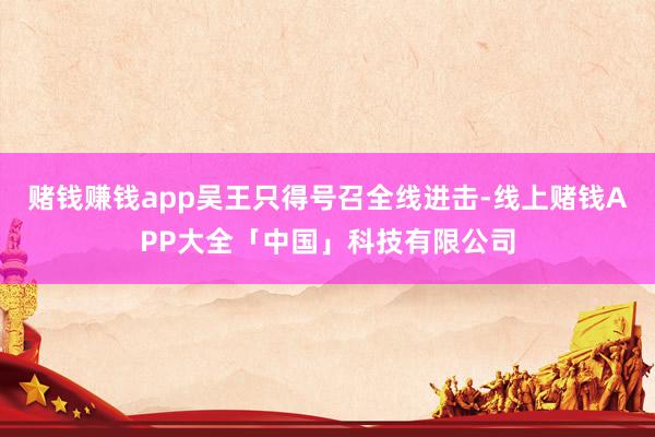 赌钱赚钱app吴王只得号召全线进击-线上赌钱APP大全「中国」科技有限公司