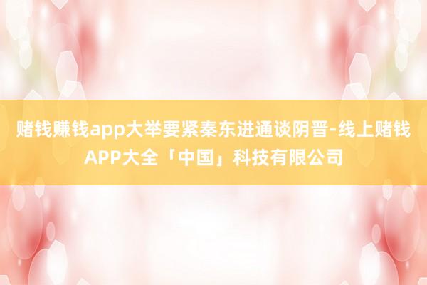 赌钱赚钱app大举要紧秦东进通谈阴晋-线上赌钱APP大全「中国」科技有限公司