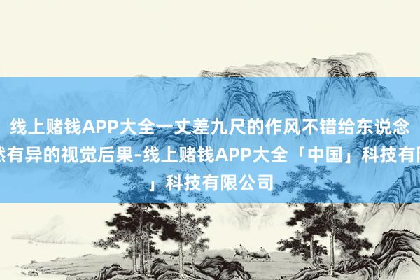 线上赌钱APP大全一丈差九尺的作风不错给东说念主截然有异的视觉后果-线上赌钱APP大全「中国」科技有限公司