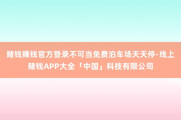赌钱赚钱官方登录不可当免费泊车场天天停-线上赌钱APP大全「中国」科技有限公司