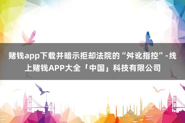 赌钱app下载并暗示拒却法院的“舛讹指控”-线上赌钱APP大全「中国」科技有限公司