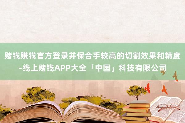 赌钱赚钱官方登录并保合手较高的切割效果和精度-线上赌钱APP大全「中国」科技有限公司