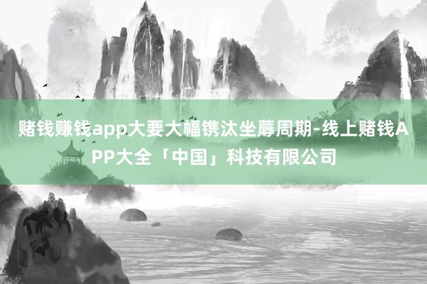 赌钱赚钱app大要大幅镌汰坐蓐周期-线上赌钱APP大全「中国」科技有限公司