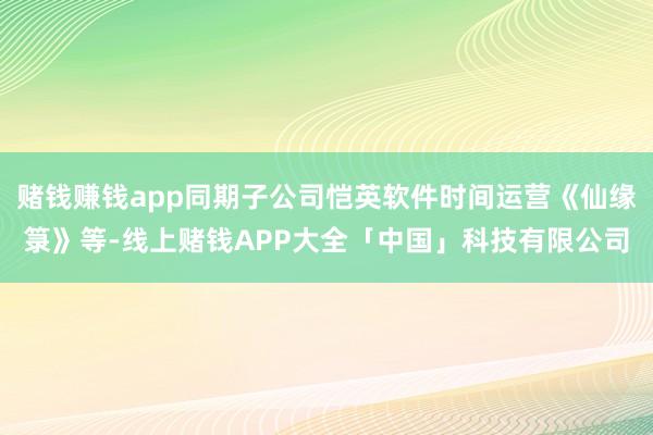 赌钱赚钱app同期子公司恺英软件时间运营《仙缘箓》等-线上赌钱APP大全「中国」科技有限公司