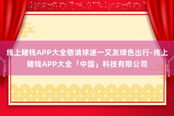 线上赌钱APP大全敬请球迷一又友绿色出行-线上赌钱APP大全「中国」科技有限公司