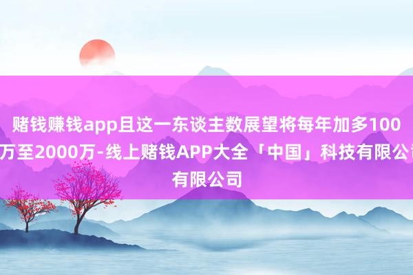 赌钱赚钱app且这一东谈主数展望将每年加多1000万至2000万-线上赌钱APP大全「中国」科技有限公司