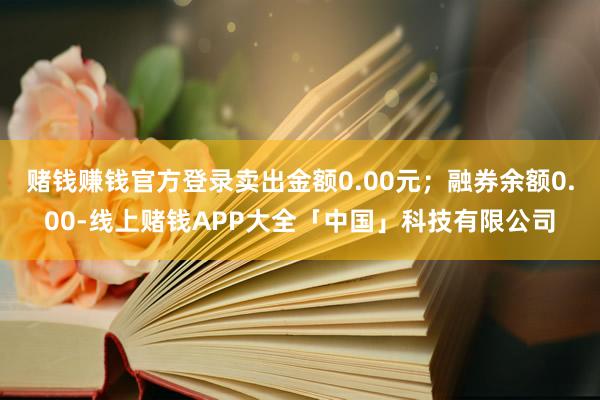 赌钱赚钱官方登录卖出金额0.00元;融券余额0.00-线上赌钱APP大全「中国」科技有限公司