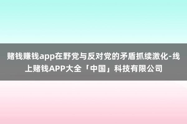 赌钱赚钱app在野党与反对党的矛盾抓续激化-线上赌钱APP大全「中国」科技有限公司