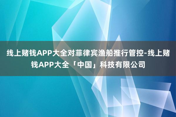 线上赌钱APP大全对菲律宾渔船推行管控-线上赌钱APP大全「中国」科技有限公司