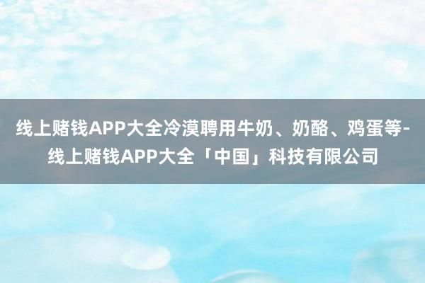 线上赌钱APP大全冷漠聘用牛奶、奶酪、鸡蛋等-线上赌钱APP大全「中国」科技有限公司