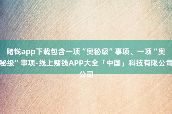 赌钱app下载包含一项“奥秘级”事项、一项“奥秘级”事项-线上赌钱APP大全「中国」科技有限公司