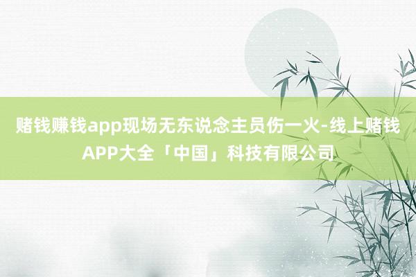 赌钱赚钱app现场无东说念主员伤一火-线上赌钱APP大全「中国」科技有限公司