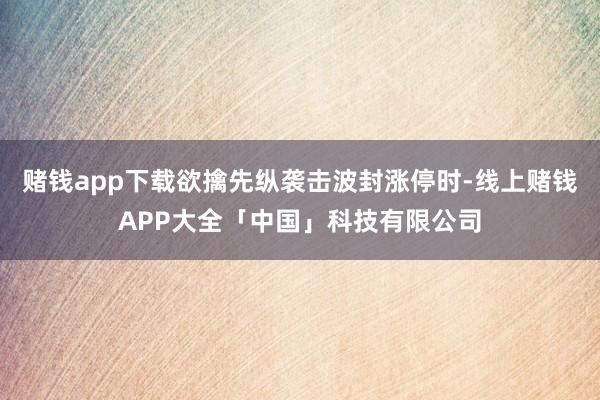 赌钱app下载欲擒先纵袭击波封涨停时-线上赌钱APP大全「中国」科技有限公司