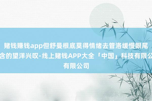 赌钱赚钱app但舒曼根底莫得情绪去管洛缓慢眼尾饱含的望洋兴叹-线上赌钱APP大全「中国」科技有限公司