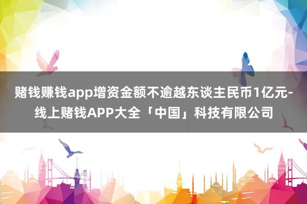 赌钱赚钱app增资金额不逾越东谈主民币1亿元-线上赌钱APP大全「中国」科技有限公司