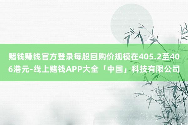 赌钱赚钱官方登录每股回购价规模在405.2至406港元-线上赌钱APP大全「中国」科技有限公司