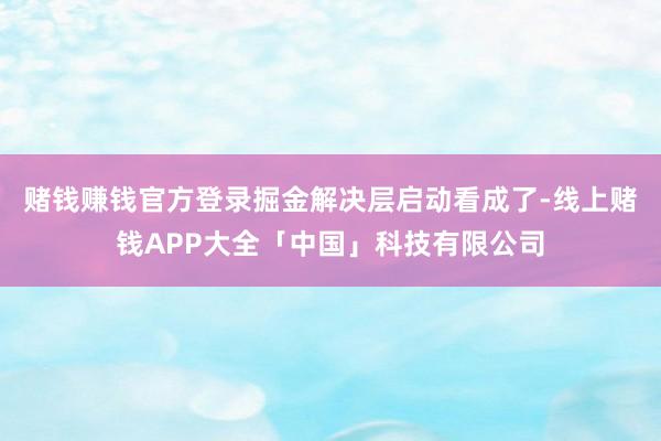 赌钱赚钱官方登录掘金解决层启动看成了-线上赌钱APP大全「中国」科技有限公司