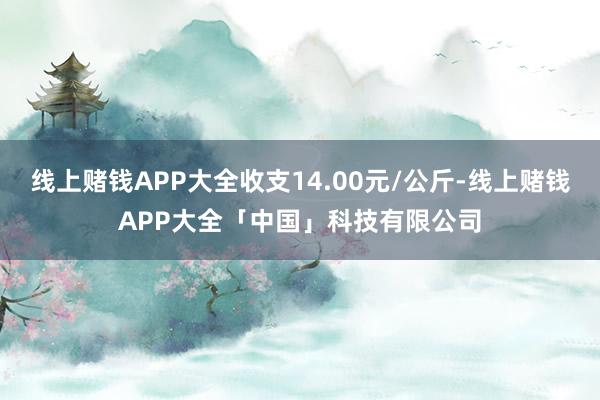 线上赌钱APP大全收支14.00元/公斤-线上赌钱APP大全「中国」科技有限公司