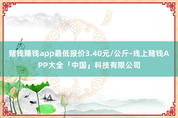 赌钱赚钱app最低报价3.40元/公斤-线上赌钱APP大全「中国」科技有限公司