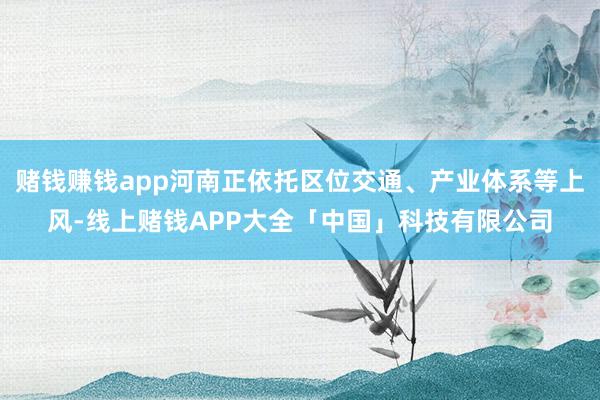 赌钱赚钱app河南正依托区位交通、产业体系等上风-线上赌钱APP大全「中国」科技有限公司