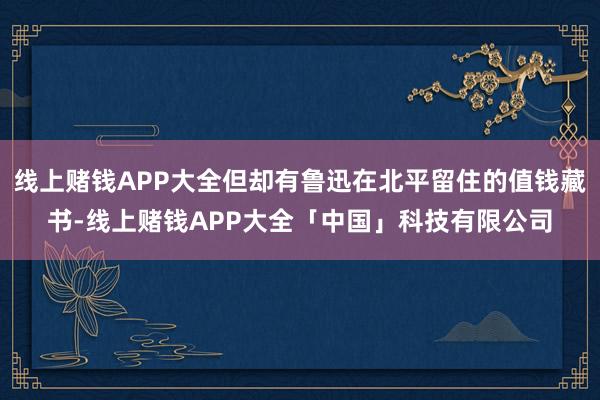 线上赌钱APP大全但却有鲁迅在北平留住的值钱藏书-线上赌钱APP大全「中国」科技有限公司