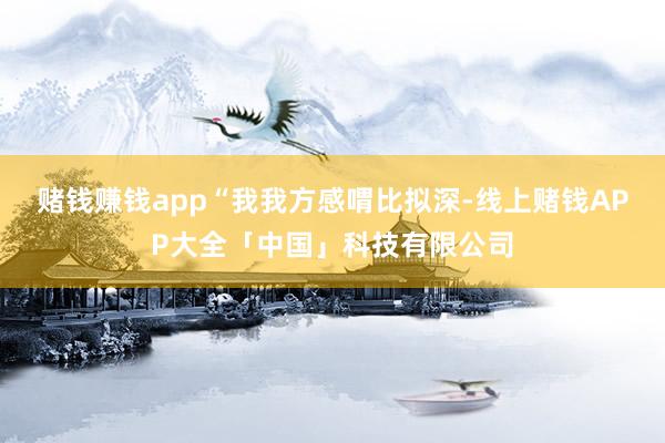 赌钱赚钱app　　“我我方感喟比拟深-线上赌钱APP大全「中国」科技有限公司