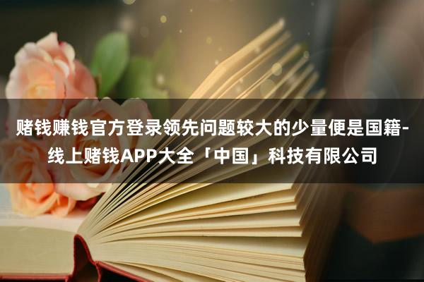 赌钱赚钱官方登录领先问题较大的少量便是国籍-线上赌钱APP大全「中国」科技有限公司
