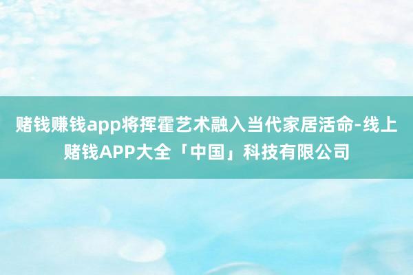 赌钱赚钱app将挥霍艺术融入当代家居活命-线上赌钱APP大全「中国」科技有限公司