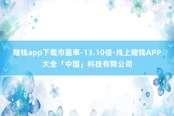 赌钱app下载市盈率-13.10倍-线上赌钱APP大全「中国」科技有限公司