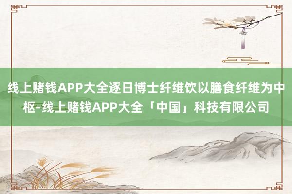 线上赌钱APP大全逐日博士纤维饮以膳食纤维为中枢-线上赌钱APP大全「中国」科技有限公司