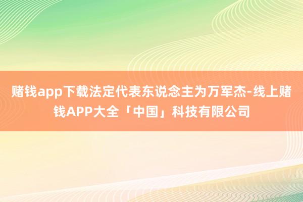 赌钱app下载法定代表东说念主为万军杰-线上赌钱APP大全「中国」科技有限公司